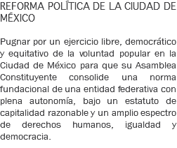 REFORMA POLÍTICA DE LA CIUDAD DE MÉXICO Pugnar por un ejercicio libre, democrático y equitativo de la voluntad popular en la Ciudad de México para que su Asamblea Constituyente consolide una norma fundacional de una entidad federativa con plena autonomía, bajo un estatuto de capitalidad razonable y un amplio espectro de derechos humanos, igualdad y democracia. 